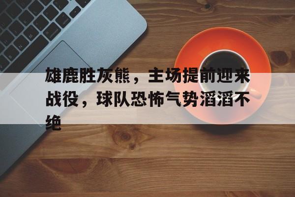雄鹿胜灰熊，主场提前迎来战役，球队恐怖气势滔滔不绝的简单介绍