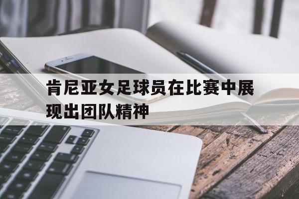 肯尼亚女足球员在比赛中展现出团队精神的简单介绍