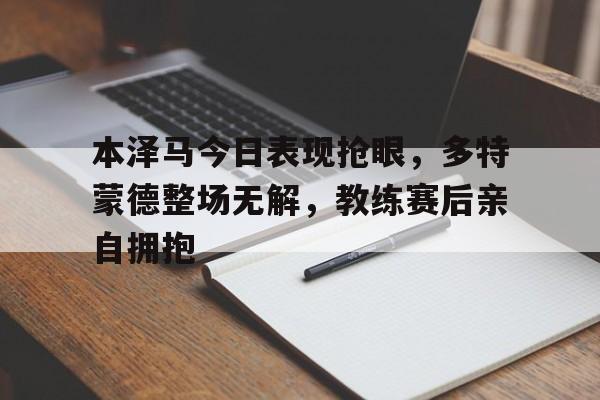 本泽马今日表现抢眼，多特蒙德整场无解，教练赛后亲自拥抱为什么说都怪本泽马